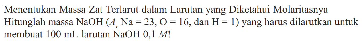 Menentukan Massa Zat Terlarut dalam Larutan yang Diketahui Molaritasnya Hitunglah massa NaOH(Ar Na=23, O=16., dan .H=1) yang harus dilarutkan untuk membuat 100 mL larutan NaOH 0,1 M !