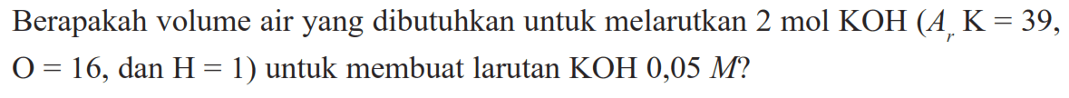 Berapakah volume air yang dibutuhkan untuk melarutkan  2 mol KOH(ArK=39,  O=16 , dan  H=1  ) untuk membuat larutan  KOH 0,05 M  ?