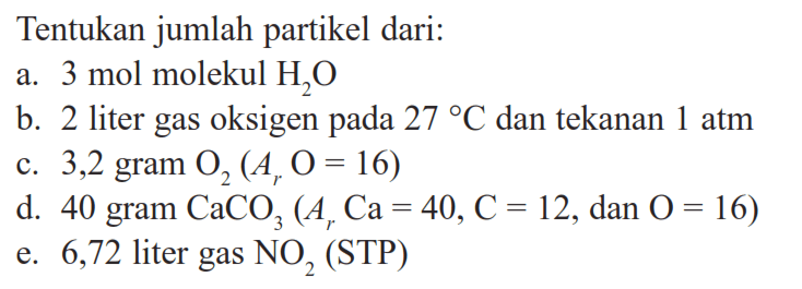 Tentukan jumlah partikel dari:
a. 3 mol molekul  H2O 
b. 2 liter gas oksigen pada  27 C  dan tekanan  1 atm 
c. 3,2 gram O2 (Ar O=16) 
d. 40 gram  CaCO3 (Ar Ca=40, C=12, dan O=16) 
e. 6,72 liter gas  NO2  (STP)