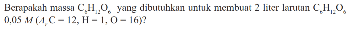 Berapakah massa  C6H12O6  yang dibutuhkan untuk membuat 2 liter larutan  C6H12O6   0,05 M(Ar C=12, H=1, O=16)  ?