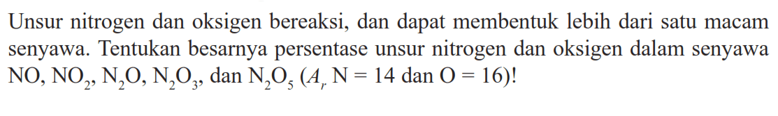 Unsur nitrogen dan oksigen bereaksi, dan dapat membentuk lebih dari satu macam senyawa. Tentukan besarnya persentase unsur nitrogen dan oksigen dalam senyawa  NO, NO2, N2O, N2O3, dan N2O5(Ar N=14 dan O=16)!  