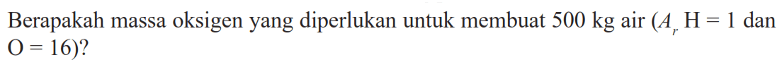 Berapakah massa oksigen yang diperlukan untuk membuat 500 kg air (Ar H = 1 dan O = 16)? 