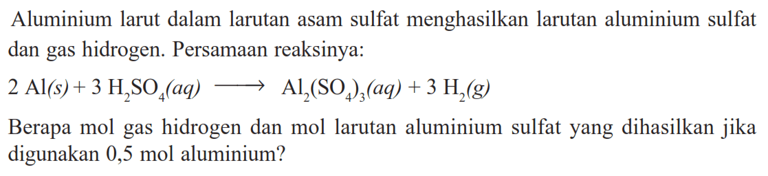 Aluminium larut dalam larutan asam sulfat menghasilkan larutan aluminium sulfat dan gas hidrogen. Persamaan reaksinya: 2Al(s)+3H2SO4(aq) -> Al2(SO4)3(aq)+3H2(g) Berapa mol gas hidrogen dan mol larutan aluminium sulfat yang dihasilkan jika digunakan 0,5 mol aluminium?