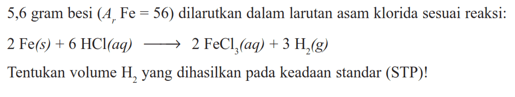 5,6 gram besi (Ar Fe=56) dilarutkan dalam larutan asam klorida sesuai reaksi: 2 Fe(s)+6 HCl(aq) -> 2 FeCl3(aq)+3 H2(g) Tentukan volume H2 yang dihasilkan pada keadaan standar (STP)!