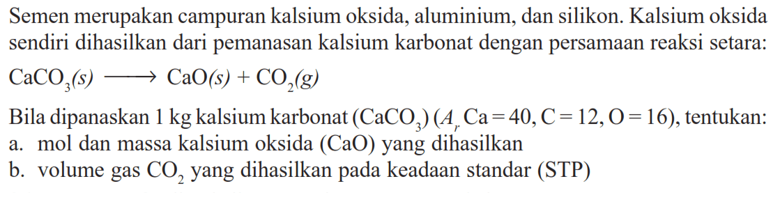 Semen merupakan campuran kalsium oksida, aluminium, dan silikon. Kalsium oksida sendiri dihasilkan dari pemanasan kalsium karbonat dengan persamaan reaksi setara: CaCO3(s)->CaO(s)+CO2(g) Bila dipanaskan 1 kg kalsium karbonat (CaCO3)(Ar Ca=40, C=12, O=16), tentukan:a. mol dan massa kalsium oksida (CaO) yang dihasilkanb. volume gas CO2 yang dihasilkan pada keadaan standar (STP)