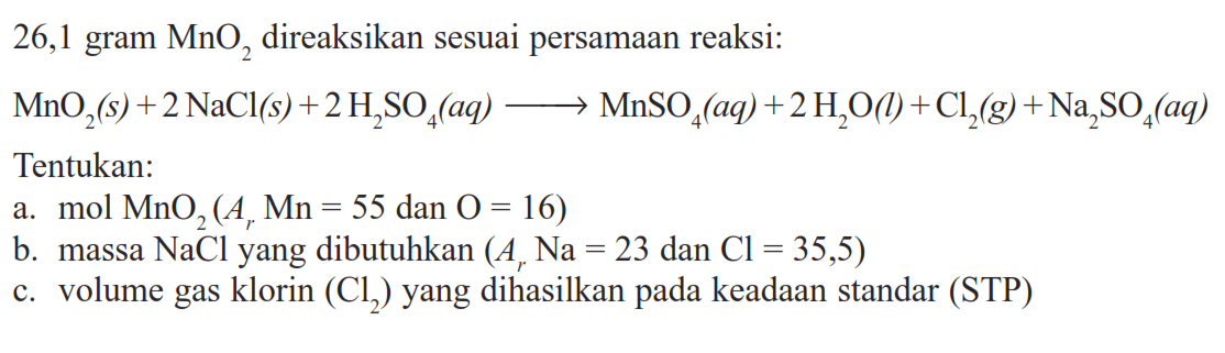 26,1 gram  MnO2  direaksikan sesuai persamaan reaksi: MnO2(s)+2 NaCl(s)+2 H2 SO4(aq) => MnSO4(aq)+2 H2 O(l)+Cl2(g)+Na2 SO4(aq) Tentukan:a.  mol MnO2(Ar Mn=55.  dan  .O=16) b. massa  NaCl  yang dibutuhkan  (Ar Na=23 dan Cl=35,5) c. volume gas klorin  (C2)  yang dihasilkan pada keadaan standar (STP)