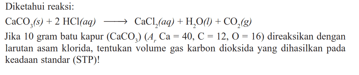 Diketahui reaksi:CaCO3(s)+2 HCl(aq) -> CaCl2(aq)+H2O(l)+CO2(g)Jika 10 gram batu kapur (CaCO3)(Ar Ca=40, C=12, O=16) direaksikan dengan larutan asam klorida, tentukan volume gas karbon dioksida yang dihasilkan pada keadaan standar (STP)! 