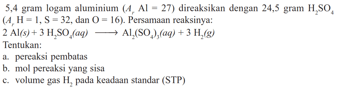 5,4 gram logam aluminium (Ar Al=27) direaksikan dengan 24,5 gram H2SO4  (Ar H=1, S=32, dan O=16). Persamaan reaksinya: 2Al(s)+3H2SO4(aq)=>Al2(SO4)3(aq)+3H2(g) Tentukan: a. pereaksi pembatas b. mol pereaksi yang sisa c. volume gas H2 pada keadaan standar (STP) 