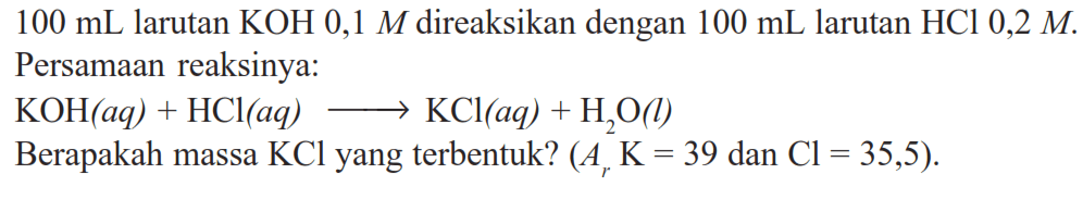 100 mL larutan KOH 0,1 M direaksikan dengan 100 mL larutan HCl 0,2 M. Persamaan reaksinya:KOH(aq)+HCl(aq) -> KCl(aq)+H2O(l)Berapakah massa KCl yang terbentuk? (ArK=39 dan Cl=35,5). 
