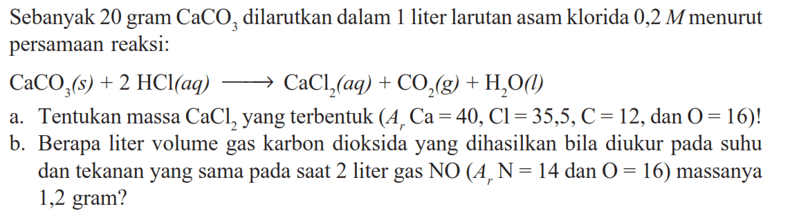 Sebanyak 20 gram  CaCO3  dilarutkan dalam 1 liter larutan asam klorida  0,2 M  menurut persamaan reaksi: CaCO3(s)+2 HCl(a q) -> CaCl2(a q)+CO2(g)+H2O(l) a. Tentukan massa  CaCl2  yang terbentuk  (Ar Ca=40, Cl=35,5, C=12. , dan  O=16) ! b. Berapa liter volume gas karbon dioksida yang dihasilkan bila diukur pada suhu dan tekanan yang sama pada saat 2 liter gas  NO(Ar N=14.  dan  .O=16)  massanya 1,2 gram?