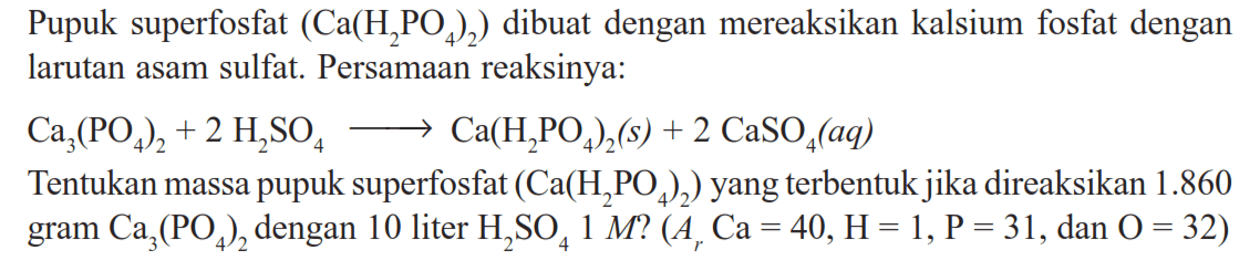 Pupuk superfosfat  (Ca(H2 PO4)2)  dibuat dengan mereaksikan kalsium fosfat dengan larutan asam sulfat. Persamaan reaksinya:Ca3(PO4)2+2 H2 SO4 --> Ca(H2 PO4)2(s)+2 CaSO4(aq)Tentukan massa pupuk superfosfat  (Ca(H2 PO4)2)  yang terbentuk jika direaksikan  1.860  gram  Ca3(PO4)2  dengan 10 liter  H2 SO4 1 M ?(Ar Ca=40, H=1, kg=31. , dan  .O=32) 