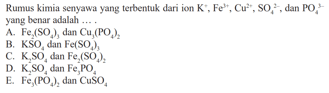 Rumus kimia senyawa yang terbentuk dari ion  K^+, Fe^(3+), Cu^(2+), SO4^(2-), dan  PO4^(3-) yang benar adalah ....
A.  Fe2(SO4)3  dan  Cu3(PO4)2 
B.  KSO4  dan  Fe(SO4)3 
C.  K2SO4  dan  Fe2(SO4)2 
D.  K2SO4  dan  Fe3PO4 
E.  Fe3(PO4)2  dan  CuSO4 