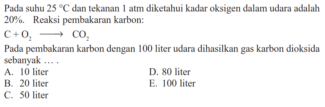 Pada suhu  25 C  dan tekanan 1 atm diketahui kadar oksigen dalam udara adalah  20% . Reaksi pembakaran karbon:C+O2 => CO2Pada pembakaran karbon dengan 100 liter udara dihasilkan gas karbon dioksida sebanyak....