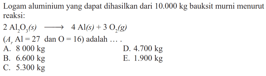 Logam aluminium yang dapat dihasilkan dari  10.000 kg  bauksit murni menurut reaksi: 2Al2O3(s) -> 4Al(s)+3O2(g) (Ar Al=27 dan O=16)  adalah .... 