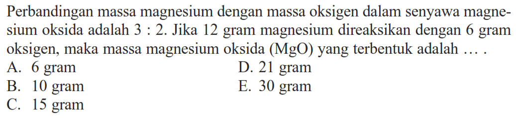 Perbandingan massa magnesium dengan massa oksigen dalam senyawa magnesium oksida adalah  3:2. Jika 12 gram magnesium direaksikan dengan 6 gram oksigen, maka massa magnesium oksida  (MgO)  yang terbentuk adalah ....
