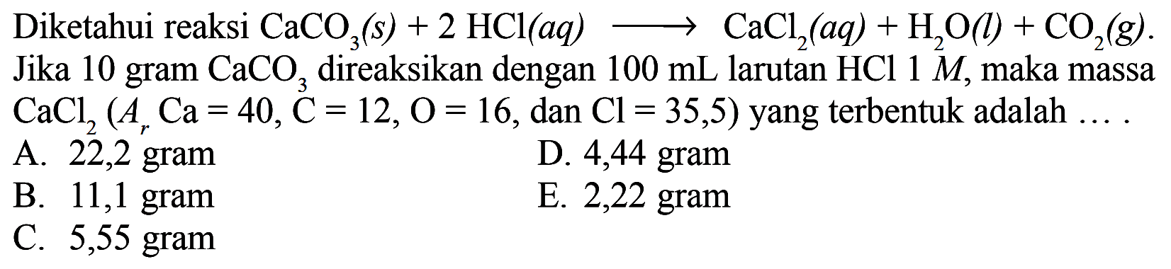 Diketahui reaksi CaCO3(s)+2 HCl(aq) -> CaCl2(aq)+H2O(l)+CO2(g). Jika 10 gram CaCO3 direaksikan dengan 100 mL larutan HCl 1 M, maka massa CaCl2(Ar Ca=40, C=12, O=16, dan Cl=35,5) yang terbentuk adalah ...