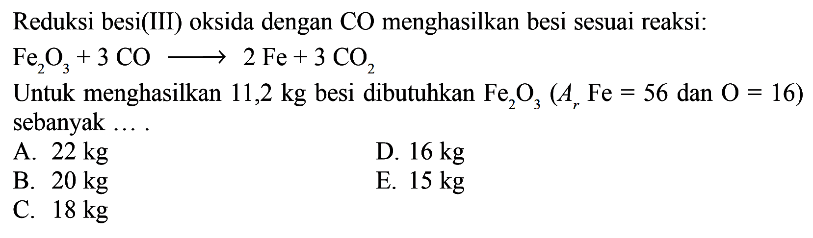 Reduksi besi(III) oksida dengan CO menghasilkan besi sesuai reaksi: Fe2O3+3 CO -> 2 Fe+3 CO2 Untuk menghasilkan 11,2 kg besi dibutuhkan Fe2O3(Ar Fe=56 dan O=16) sebanyak ....