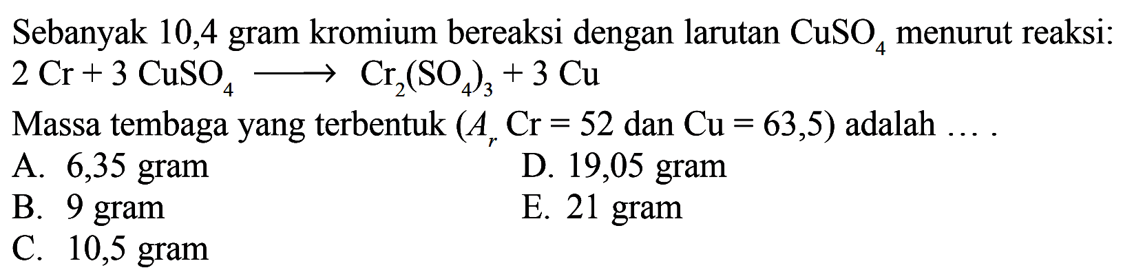 Sebanyak 10,4 gram kromium bereaksi dengan larutan CuSO4  menurut reaksi: 2 Cr+3 CuSO4->Cr2(SO4)3+3 Cu Massa tembaga yang terbentuk (Ar Cr=52 dan Cu=63,5) adalah  ... . 