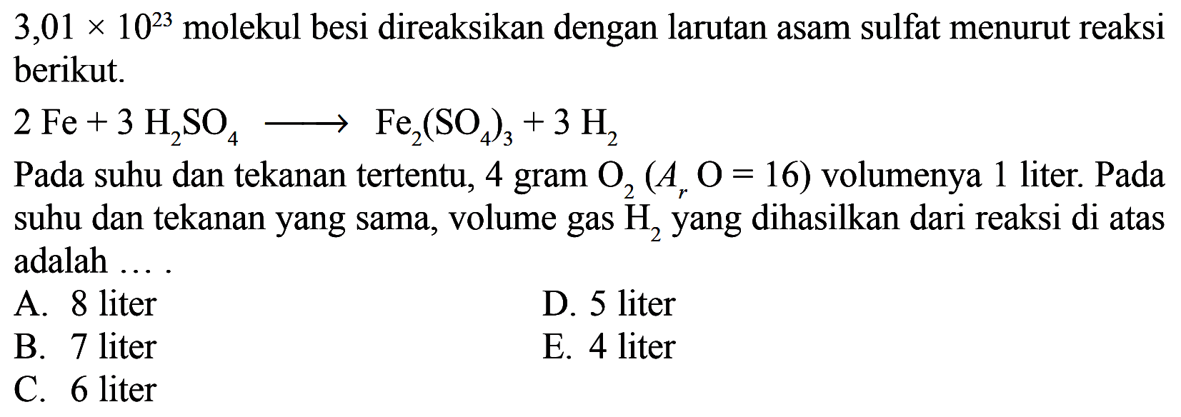  3,01 x 10^23  molekul besi direaksikan dengan larutan asam sulfat menurut reaksi berikut.2 Fe + 3 H2SO4 => Fe2(SO4)3 + 3 H2Pada suhu dan tekanan tertentu, 4 gram  O2 (Ar O=16)  volumenya 1 liter. Pada suhu dan tekanan yang sama, volume gas H2 yang dihasilkan dari reaksi di atas adalah ....