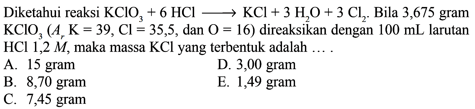 Diketahui reaksi KClO3+6HCl->KCl+3H2O+3Cl2. Bila 3,675 gram KClO3(Ar K=39, Cl=35,5, dan O=16) direaksikan dengan 100 mL larutan HCl 1,2 M, maka massa KCl yang terbentuk adalah .... 