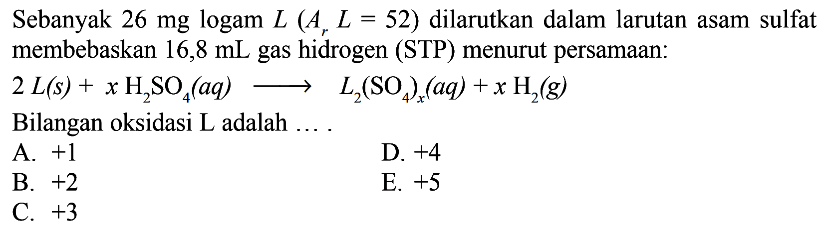 Sebanyak  26 mg logam L (Ar L=52) dilarutkan dalam larutan asam sulfat membebaskan 16,8 mL gas hidrogen (STP) menurut persamaan: 
2 L(s) + xH2SO4(aq) -> L2(SO4)x(aq) + xH2(g) 
Bilangan oksidasi  L  adalah .... 
