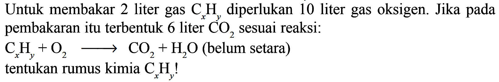 Untuk membakar 2 liter gas  CxHy  diperlukan 10 liter gas oksigen. Jika pada pembakaran itu terbentuk 6 liter  CO2  sesuai reaksi:  CxHy + O2 -> CO2 + H2O  (belum setara) tentukan rumus kimia  CxHy ! 