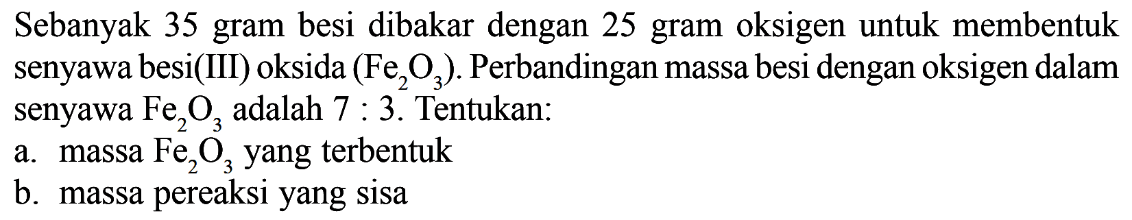 Sebanyak 35 gram besi dibakar dengan 25 gram oksigen untuk membentuk senyawa besi(III) oksida (Fe2O3). Perbandingan massa besi dengan oksigen dalam senyawa Fe2O3 adalah 7:3. Tentukan: a. massa Fe2O3 yang terbentuk b. massa pereaksi yang sisa 