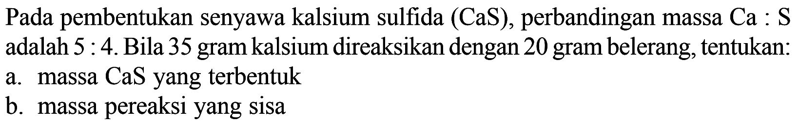 Pada pembentukan senyawa kalsium sulfida (CaS), perbandingan massa Ca : S adalah 5 : 4. Bila 35 gram kalsium direaksikan dengan 20 gram belerang, tentukan:a. massa CaS yang terbentukb. massa pereaksi yang sisa