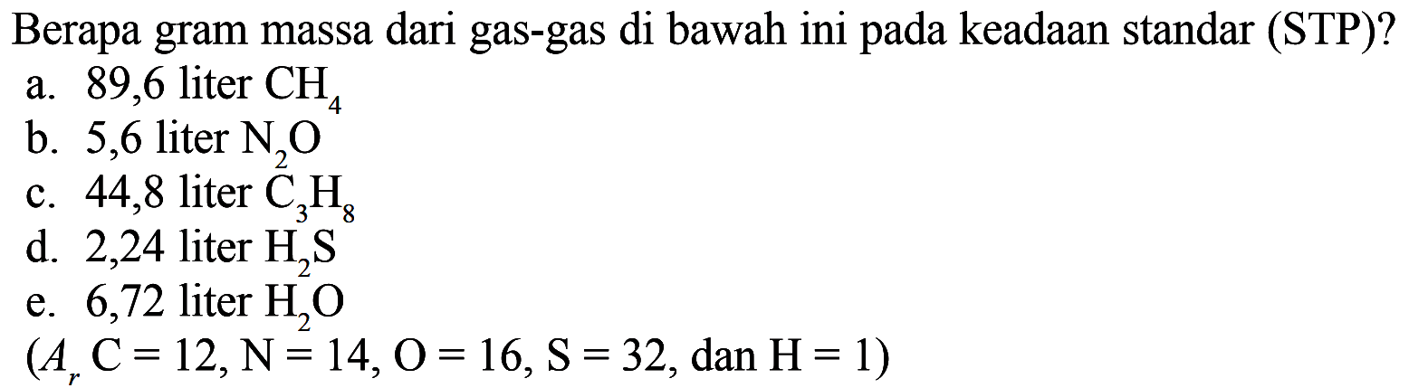 Berapa gram massa dari gas-gas di bawah ini pada keadaan standar (STP)?
a. 89,6 liter  CH4
b. 5,6 liter  N2O 
c. 44,8 liter  C3H8 
d. 2,24 liter  H2S 
e. 6,72 liter  H2O 
 (Ar C=12, N=14, O=16, S=32, dan H=1) 