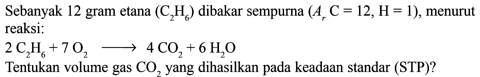 Sebanyak 12 gram etana  (C2H6)  dibakar sempurna  (Ar C=12, H=1) , menurut reaksi: 2 C2H6 + 7 O2 => 4 CO2 + 6 H2O Tentukan volume gas  CO2  yang dihasilkan pada keadaan standar (STP)?