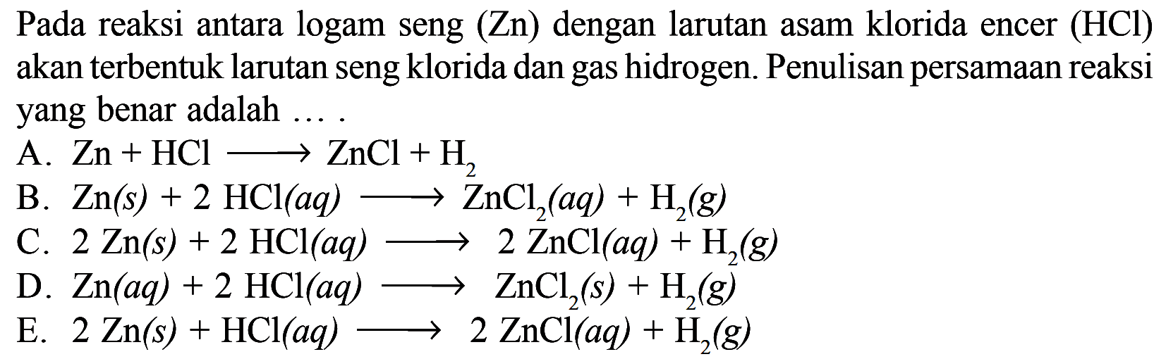 Pada reaksi antara logam seng (Zn) dengan larutan asam klorida encer (HCl) akan terbentuk larutan seng klorida dan gas hidrogen. Penulisan persamaan reaksi yang benar adalah ....