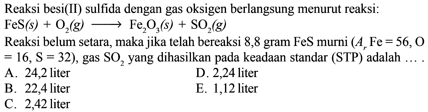 Reaksi besi(II) sulfida dengan gas oksigen berlangsung menurut reaksi: FeS(s) + O2(g) -> Fe2O3(s) + SO2(g) Reaksi belum setara, maka jika telah bereaksi 8,8 gram  FeS  murni (Ar Fe=56, O=16, S=32), gas SO2  yang dihasilkan pada keadaan standar (STP) adalah