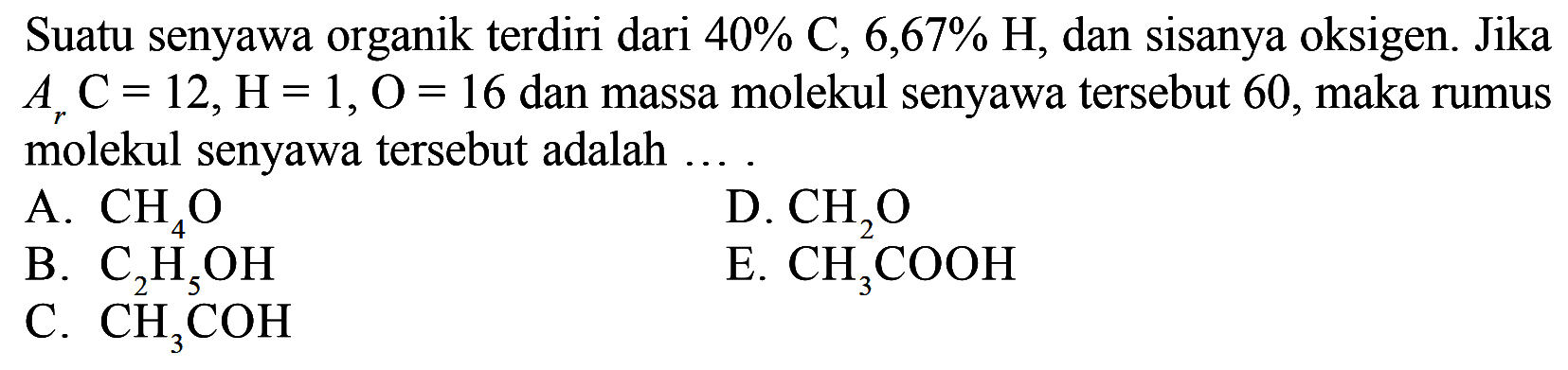 Suatu senyawa organik terdiri dari 40% C, 6,67% H, dan sisanya oksigen. Jika Ar C=12, H=1, O=16 dan massa molekul senyawa tersebut 60, maka rumus molekul senyawa tersebut adalah ....A. CH4O B. C2H5OH C. CH3COH D. CH2O E. CH3COOH