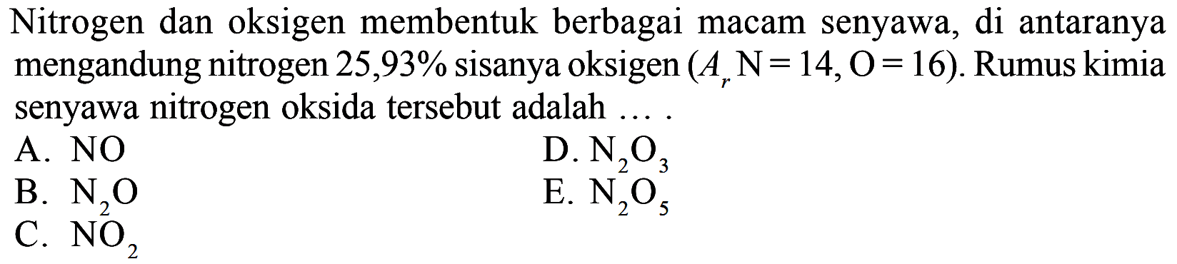 Nitrogen dan oksigen membentuk berbagai macam senyawa, di antaranya mengandung nitrogen  25,93 %  sisanya oksigen  (Ar N=14, O=16) . Rumus kimia senyawa nitrogen oksida tersebut adalah ....
A.  NO 
D.  N2O3 
B.  N2 O 
E.  N2 O5^3 
C.  NO2 