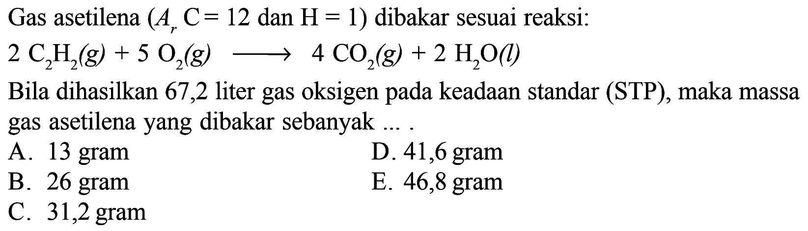 Gas asetilena (Ar C=12 dan H=1) dibakar sesuai reaksi:2C2H2(g)+5O2(g)=>4CO2(g)+2H2O(l) Bila dihasilkan 67,2 liter gas oksigen pada keadaan standar (STP), maka massa gas asetilena yang dibakar sebanyak....