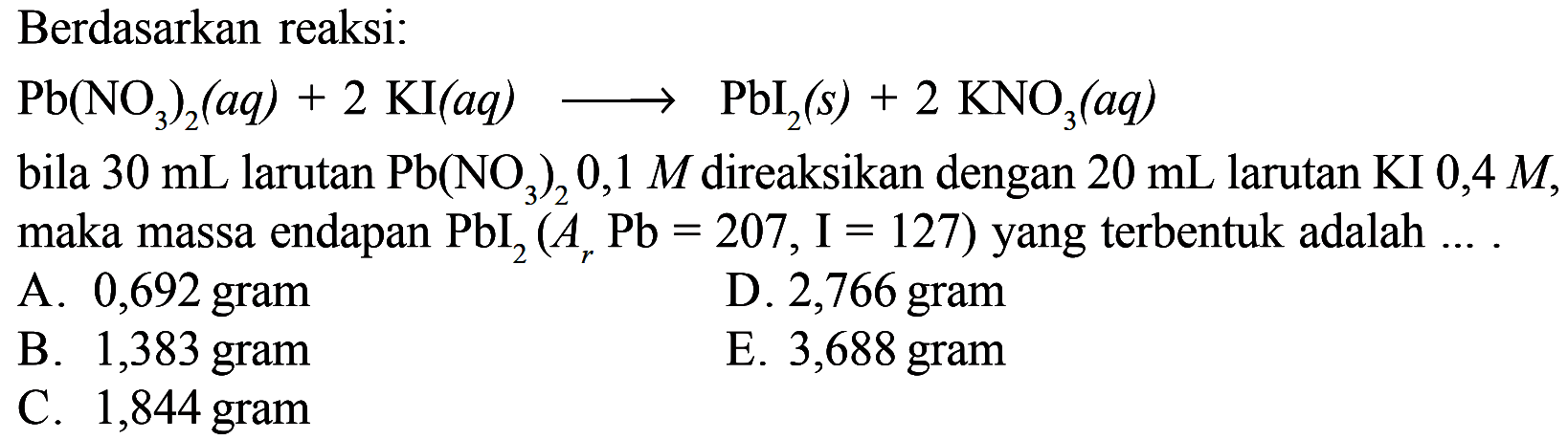 Berdasarkan reaksi:Pb(NO3)2(a q)+2 KI(a q) longright-> PbI2(s)+2 KNO3(a q) bila  30 mL  larutan  Pb(NO3)2 0,1 M  direaksikan dengan  20 mL  larutan KI  0,4 M , maka massa endapan  PbI2(Ar Pb=207, I=127)  yang terbentuk adalah ....