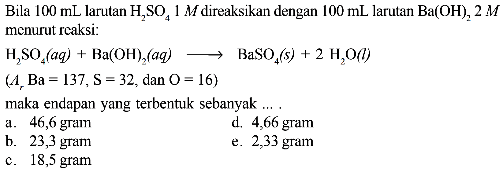 Bila  100 mL  larutan  H2 SO4 1 M  direaksikan dengan  100 mL  larutan  Ba(OH)2 2 M  menurut reaksi:H2 SO4(aq)+Ba(OH)2(aq) --> BaSO4(s)+2 H2 O(l) (Ar Ba=137, S=32,   dan  O=16)maka endapan yang terbentuk sebanyak ....