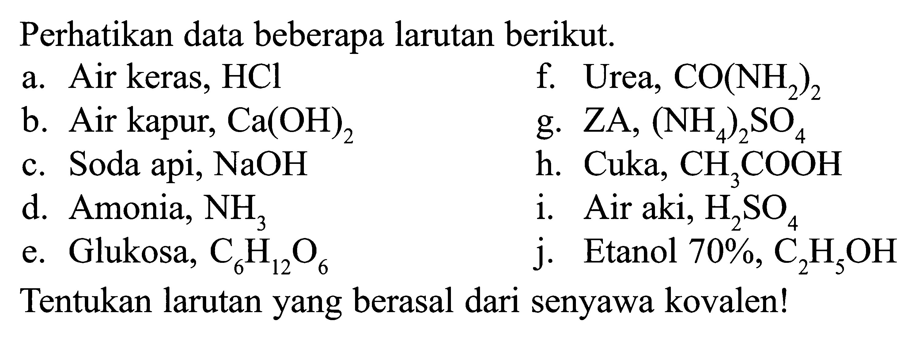 Perhatikan data beberapa larutan berikut.a. Air keras, HCl b. Air kapur, Ca(OH)2 c. Soda api, NaOH d. Amonia, NH3 e. Glukosa, C6H12O6 f. Urea, CO(NH2)2 g. ZA, (NH4)2SO4 h. Cuka, CH3COOH  i. Air aki, H2SO4 j. Etanol 70%, C2H5OH Tentukan larutan yang berasal dari senyawa kovalen!