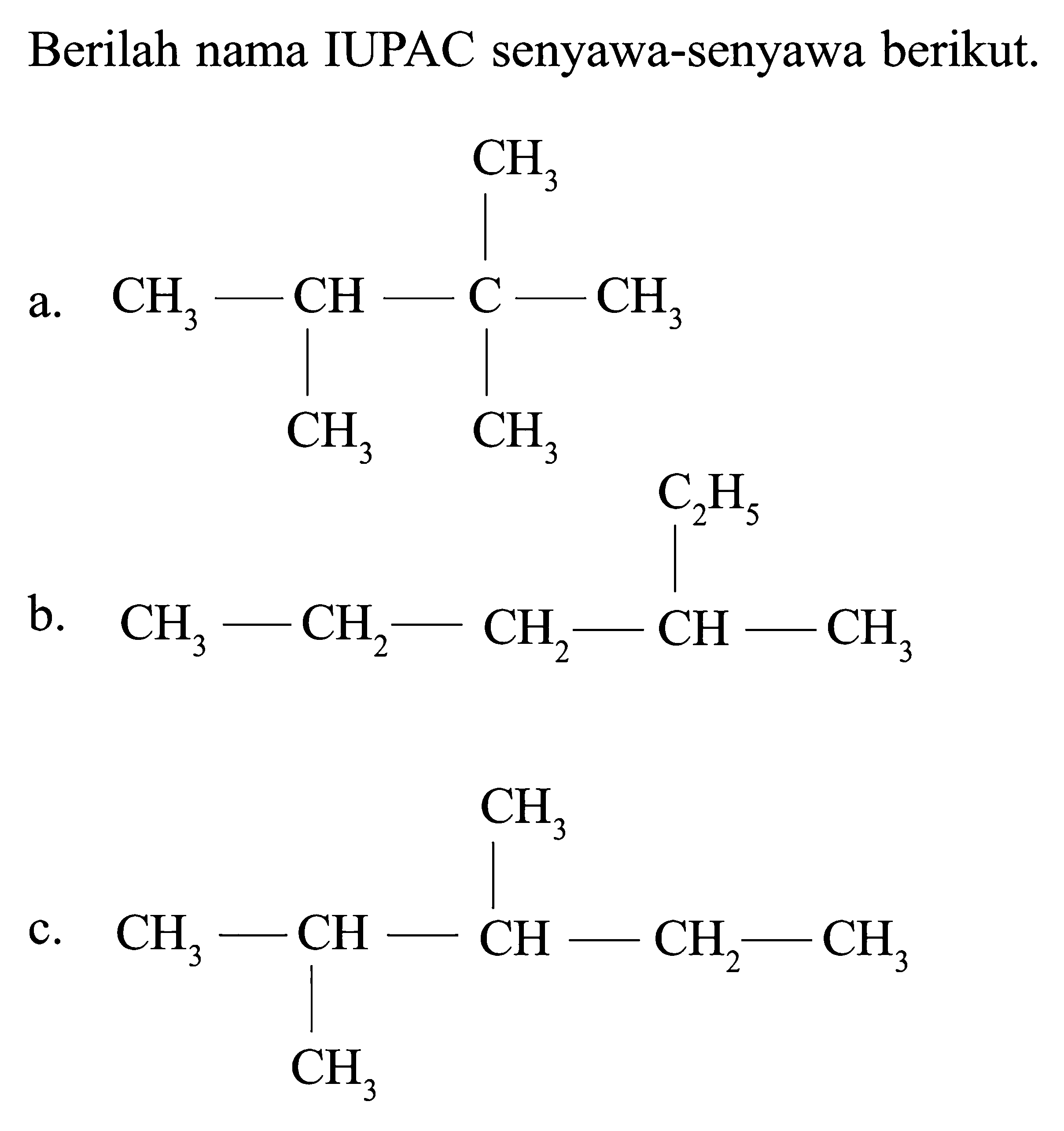 Berilah nama IUPAC senyawa-senyawa berikut. a. CH3 CH3 - CH - C - CH3 CH3 CH3 b. C2H5 CH3 - CH2 - CH2 - CH - CH3 c. CH3 CH3 - CH - CH - CH2 - CH3 CH3