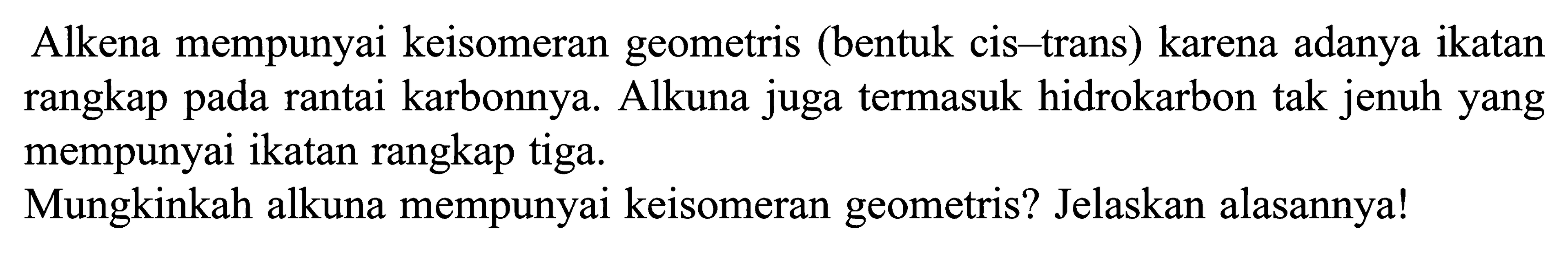 Alkena mempunyai keisomeran geometris (bentuk cis-trans) karena adanya ikatan rangkap pada rantai karbonnya. Alkuna juga termasuk hidrokarbon tak jenuh yang mempunyai ikatan rangkap tiga. Mungkinkah alkuna mempunyai keisomeran geometris? Jelaskan alasannya!