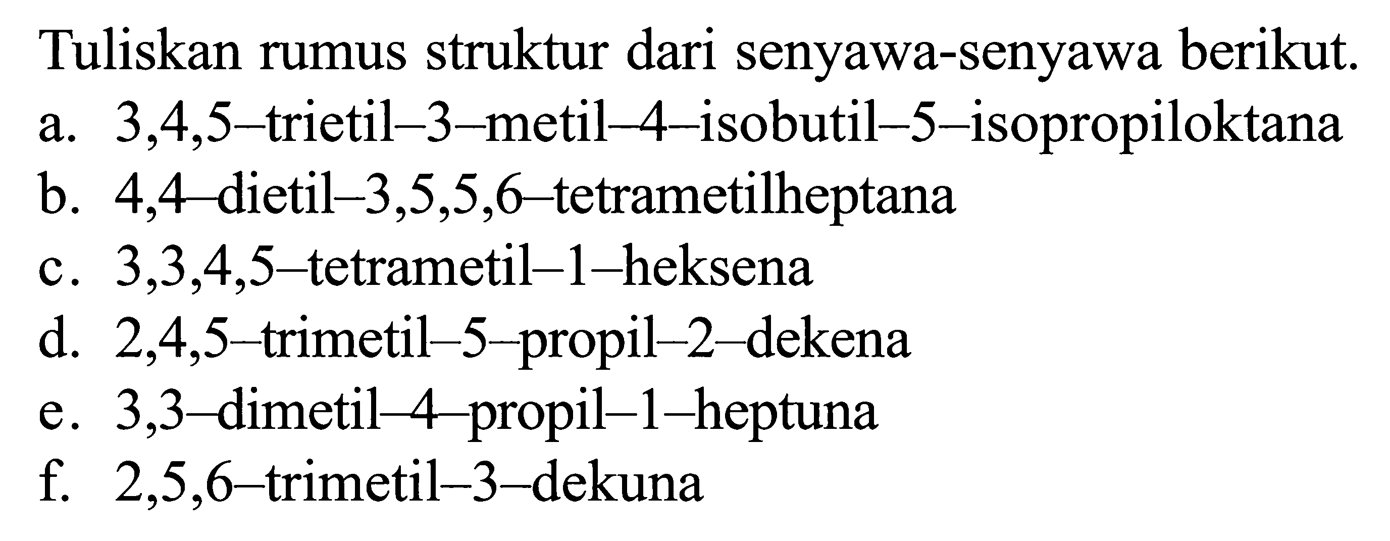 Tuliskan rumus struktur dari senyawa-senyawa berikut. a. 3,4,5-trietil-3-metil-4-isobutil-5-isopropiloktana b. 4,4-dietil-3,5,5,6-tetrametilheptana c. 3,3,4,5-tetrametil-1-heksena d. 2,4,5-trimetil-5-propil-2-dekena e. 3,3-dimetil-4-propil-1-heptuna f. 2,5,6-trimetil-3-dekuna