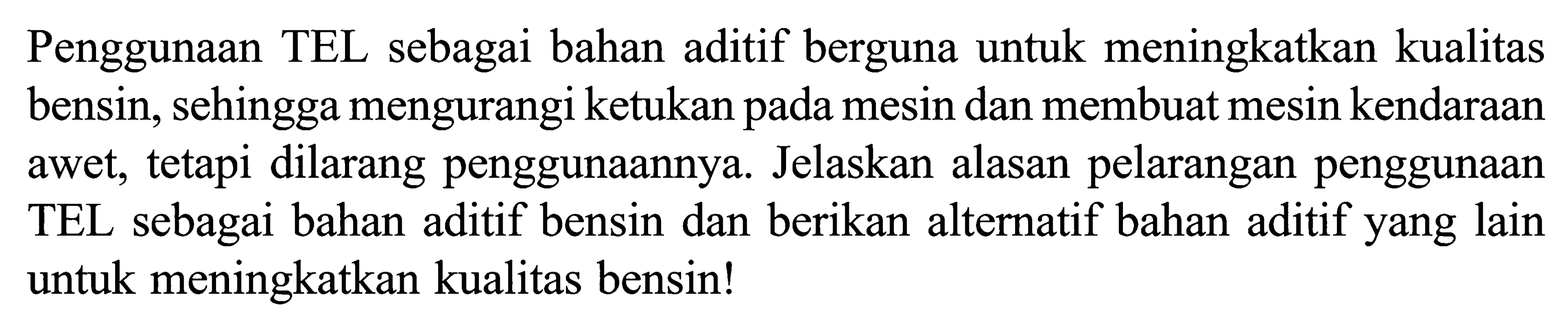 Penggunaan TEL sebagai bahan aditif berguna untuk meningkatkan kualitas bensin, sehingga mengurangi ketukan pada mesin dan membuat mesin kendaraan awet, tetapi dilarang penggunaannya. Jelaskan alasan pelarangan penggunaan TEL sebagai bahan aditif bensin dan berikan alternatif bahan aditif yang lain untuk meningkatkan kualitas bensin!