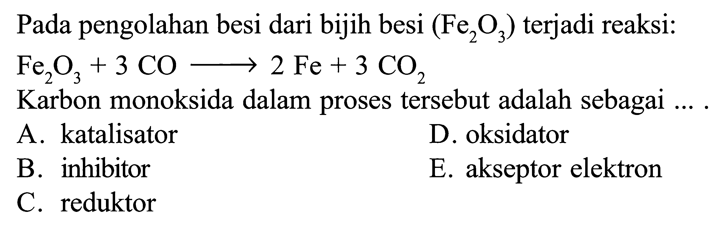 Pada pengolahan besi dari bijih besi (Fe2O3) terjadi reaksi: Fe2O3 + 3 CO -> 2 Fe + 3 CO2 
Karbon monoksida dalam proses tersebut adalah sebagai 
A. katalisator D. oksidator B. inhibitor E. akseptor elektron C. reduktor