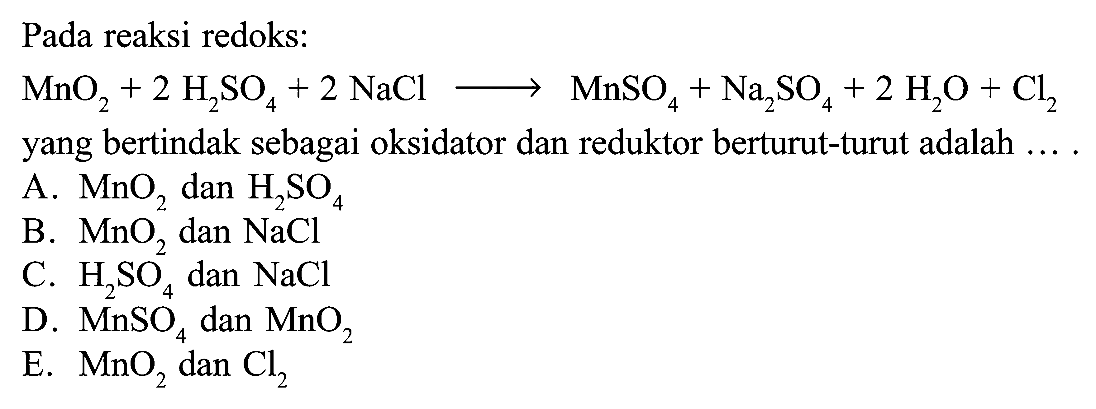 Pada reaksi redoks: 
MnO2 +2 H2SO4 + 2 NaCl -> MnSO4 + Na2SO4 + 2 H2O + Cl2 yang bertindak sebagai oksidator dan reduktor berturut-turut adalah .... 
A. MnO2 dan H2SO4 
B. MnO2 dan NaCl 
C. H2SO4 dan NaCl 
D. MnSO4 dan MnO2 
E. MnO2 dan Cl2