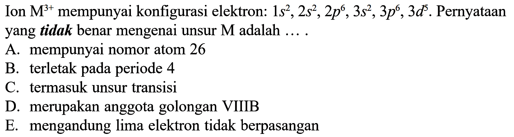 Ion M^(3+) mempunyai konfigurasi elektron: 1s^2, 2s^2, 2p^6, 3s^2, 3p^6, 3d^5. Pernyataan yang tidak benar mengenai unsur M adalah 
A. mempunyai nomor atom 26 B. terletak pada periode 4 C. termasuk unsur transisi D. merupakan anggota golongan VIIIB E. mengandung lima elektron tidak berpasangan