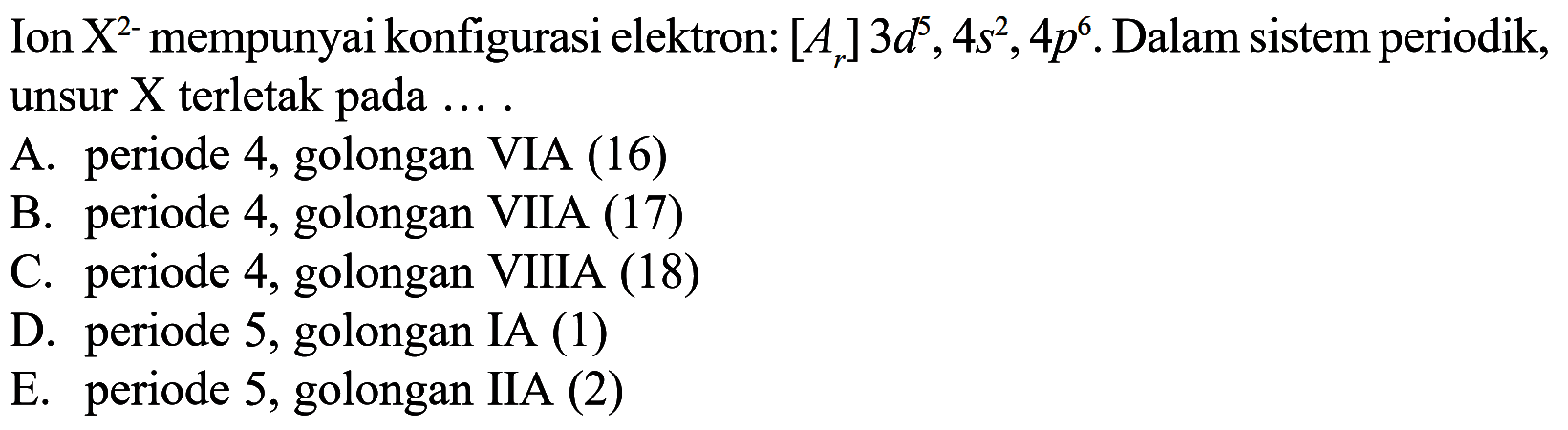 Ion  X^2-  mempunyai konfigurasi elektron:  [Ar] 3d^5, 4s^2, 4p^6 . Dalam sistem periodik, unsur  X  terletak pada .... 