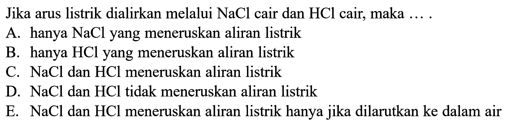 Jika arus listrik dialirkan melalui NaCl cair dan HCl cair, maka .... A. hanya NaCl yang meneruskan aliran listrikB. hanya HCl yang meneruskan aliran listrikC. NaCl dan HCl meneruskan aliran listrikD. NaCl dan HCl tidak meneruskan aliran listrikE. NaCl dan HCl meneruskan aliran listrik hanya jika dilarutkan ke dalam air