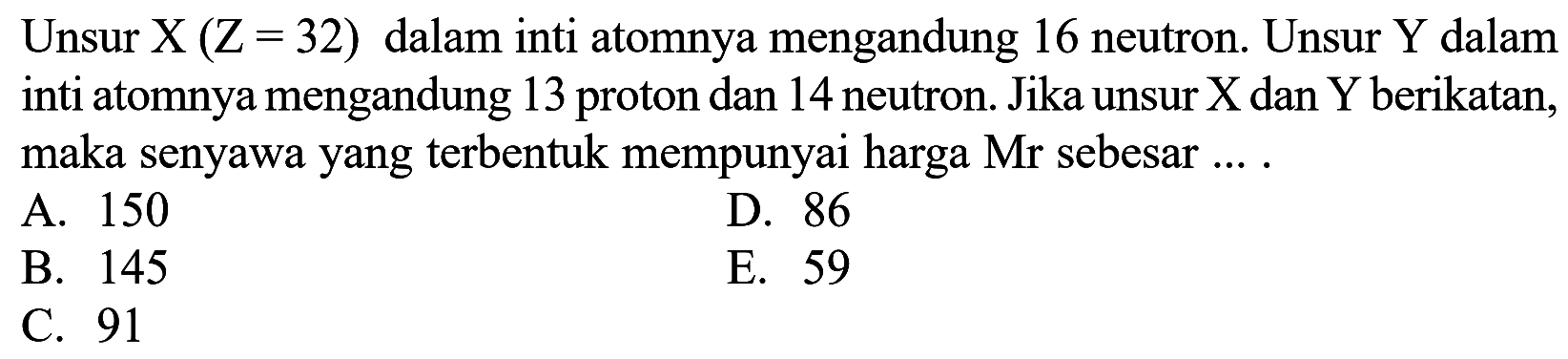 Unsur  X(Z-32)  dalam inti atomnya mengandung 16 neutron. Unsur Y dalam inti atomnya mengandung 13 proton dan 14 neutron. Jika unsur X dan Y berikatan, maka senyawa yang terbentuk mempunyai harga  Mr  sebesar ....