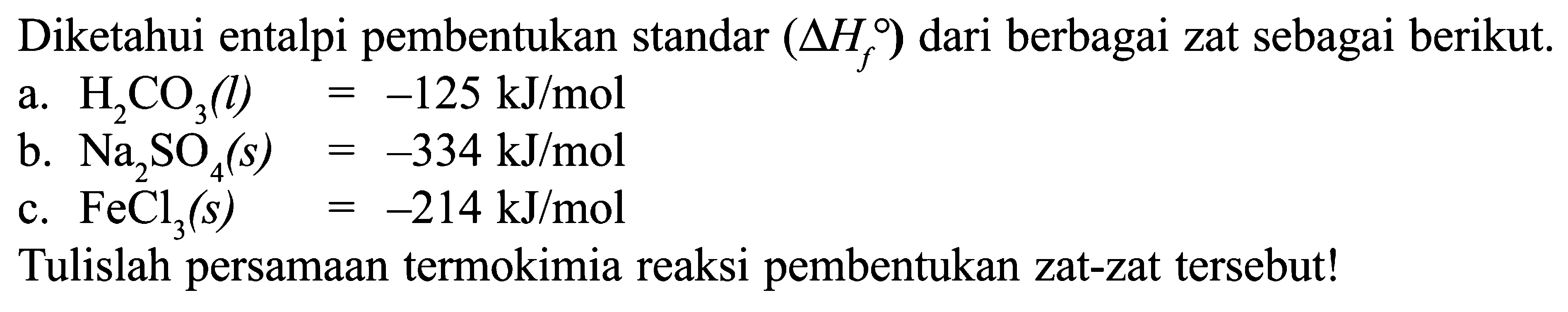 Diketahui entalpi pembentukan standar (delta Hf) dari berbagai zat sebagai berikut. a. H2CO3 (l) = -125 kJ/mol b. Na2SO4 (s) = -334 kJ/mol C. FeCl3 (s) = -214 kJ/mol Tulislah persamaan termokimia reaksi pembentukan zat-zat tersebut!