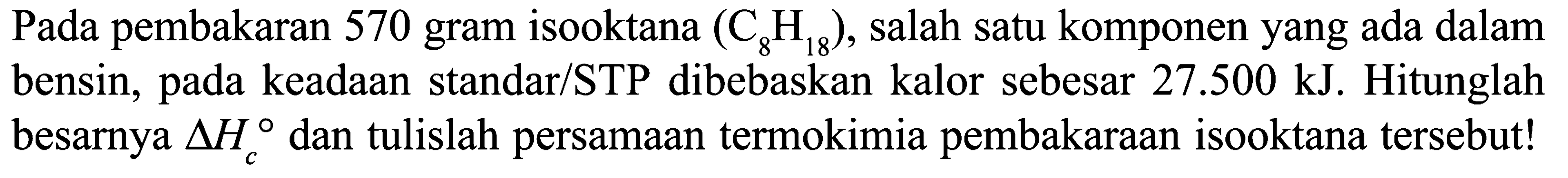 Pada pembakaran 570 gram isooktana (C8H18), salah satu komponen yang ada dalam bensin, pada keadaan standar/STP dibebaskan kalor sebesar 27.500 kJ. Hitunglah besarnya delta Hc dan tulislah persamaan termokimia pembakaraan isooktana tersebut!